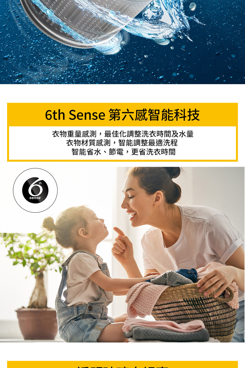 6th Sense 第六感智能科技 衣物重量感測,最佳化調整洗衣時間及水量 衣物材質感測,智能調整最適洗程 智能省水、節電,更省洗衣時間 