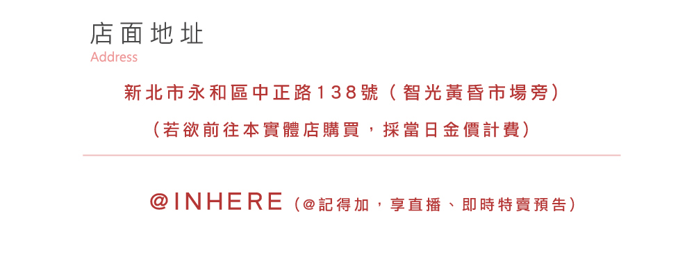 店面地址 新北市永和區中正路138號智光黃昏市場旁 若欲前往本實體店購買,採當日金價計費 INHERE記得加,享直播、即時特賣預告 