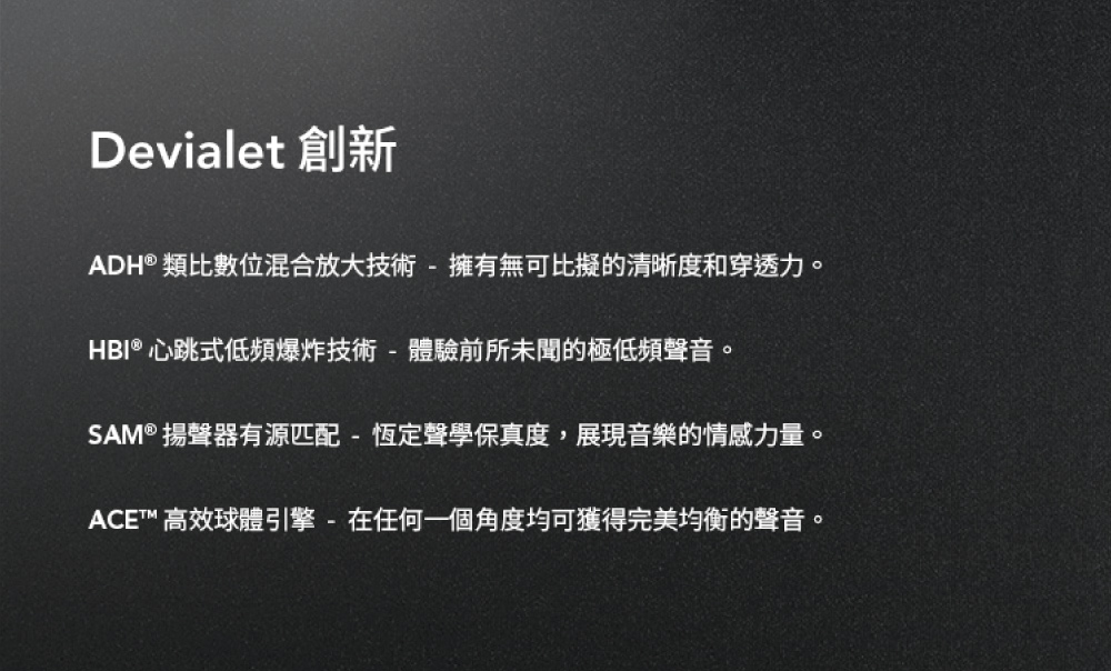 Devialet 創新 ADH類比數位混合放大技術擁有無可比擬的清晰度和穿透力。 HBI 心跳式低頻爆炸技術  體驗前所未聞的極低頻聲音。 SAM 揚聲器有源匹配  恆定聲學保真度,展現音樂的情感力量。 ACE 高效球體引擎  在任何一個角度均可獲得完美均衡的聲音。 