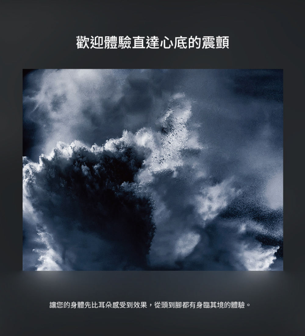 歡迎體驗直達心底的震顫 讓您的身體先比耳朵感受到效果,從頭到腳都有身臨其境的體驗。 