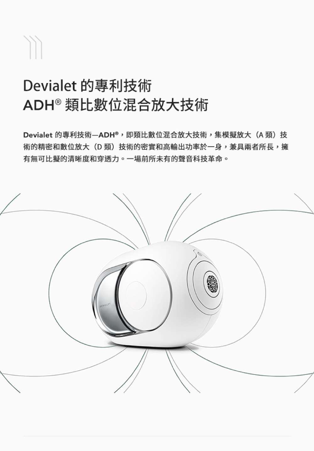 Devialet 的專利技術 ADH類比數位混合放大技術 Devialet 的專利技術ADH,即類比數位混合放大技術,集模擬放大A類技 術的精密和數位放大D類技術的密度和高輸出功率於一身,兼具兩者所長,擁 有無可比擬的清晰度和穿透力。一場前所未有的聲音科技革命。 