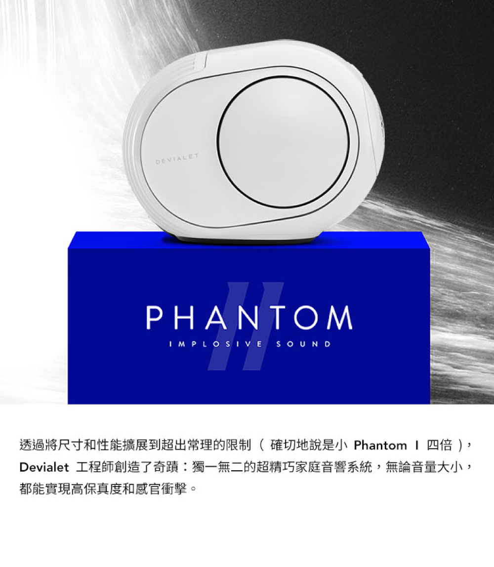 透過將尺寸和性能擴展到超出常理的限制 確切地說是小 Phantom I 四倍 Devialet 工程師創造了奇蹟獨一無二的超精巧家庭音響系統,無論音量大小, 都能實現高保真度和感官衝擊。 