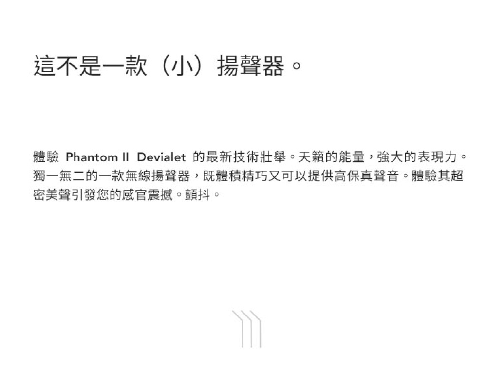 這不是一款小揚聲器。 體驗 Phantom II Devialet 的最新技術壯舉。天籟的能量,強大的表現力。 獨一無二的一款無線揚聲器,既體積精巧又可以提供高保真聲音。體驗其超 密美聲引發您的感官震撼。顫抖。 