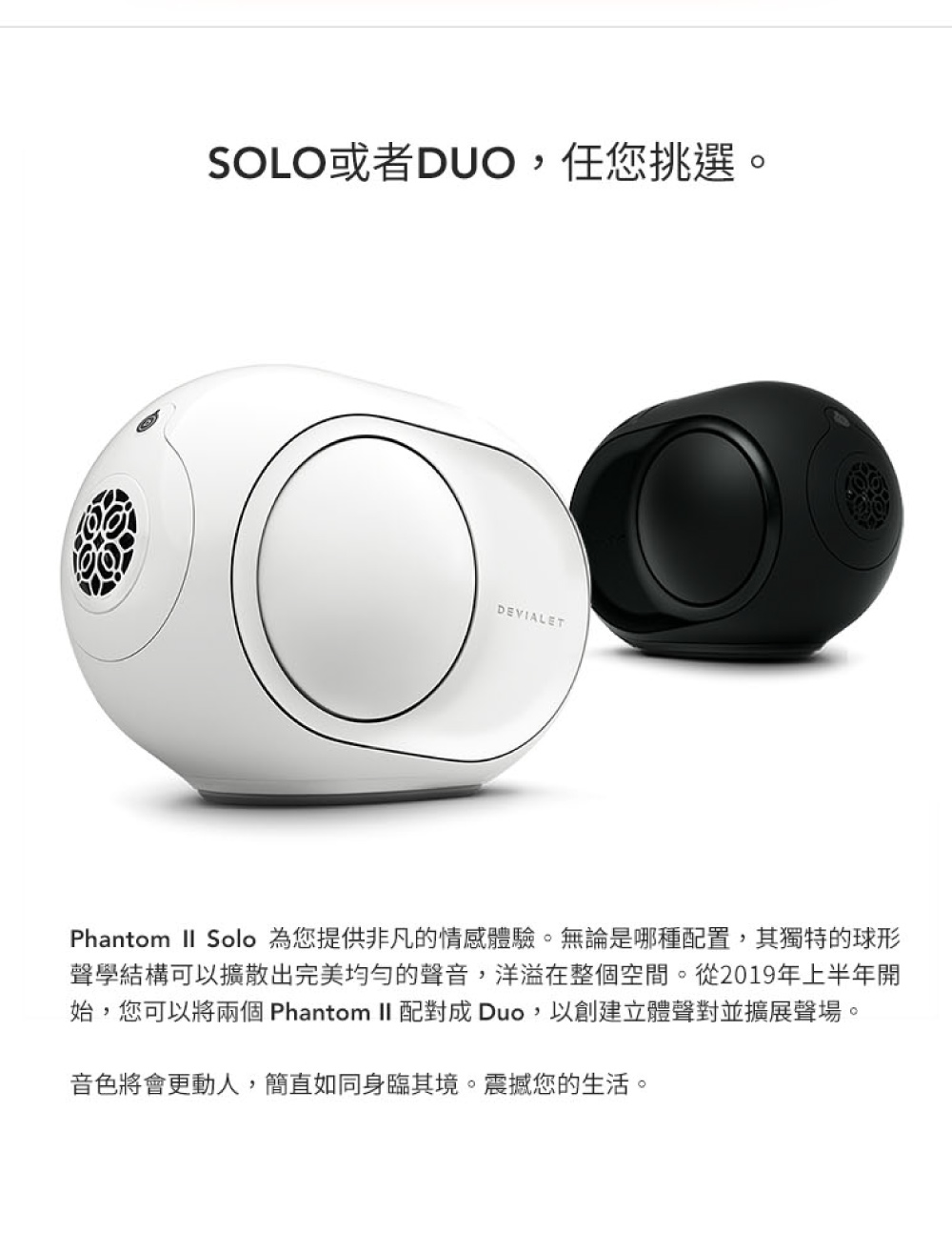 SOLO或者DUO,任您挑選。 Phantom  Solo 為您提供非凡的情感體驗。無論是哪種配置,其獨特的球形 聲學結構可以擴散出完美均匀的聲音,洋溢在整個空間。從2019年上半年開 始,您可以將兩個 Phantom II 配對成 Duo,以創建立體聲對並擴展聲場。 音色將會更動人,簡直如同身臨其境。震撼您的生活。 