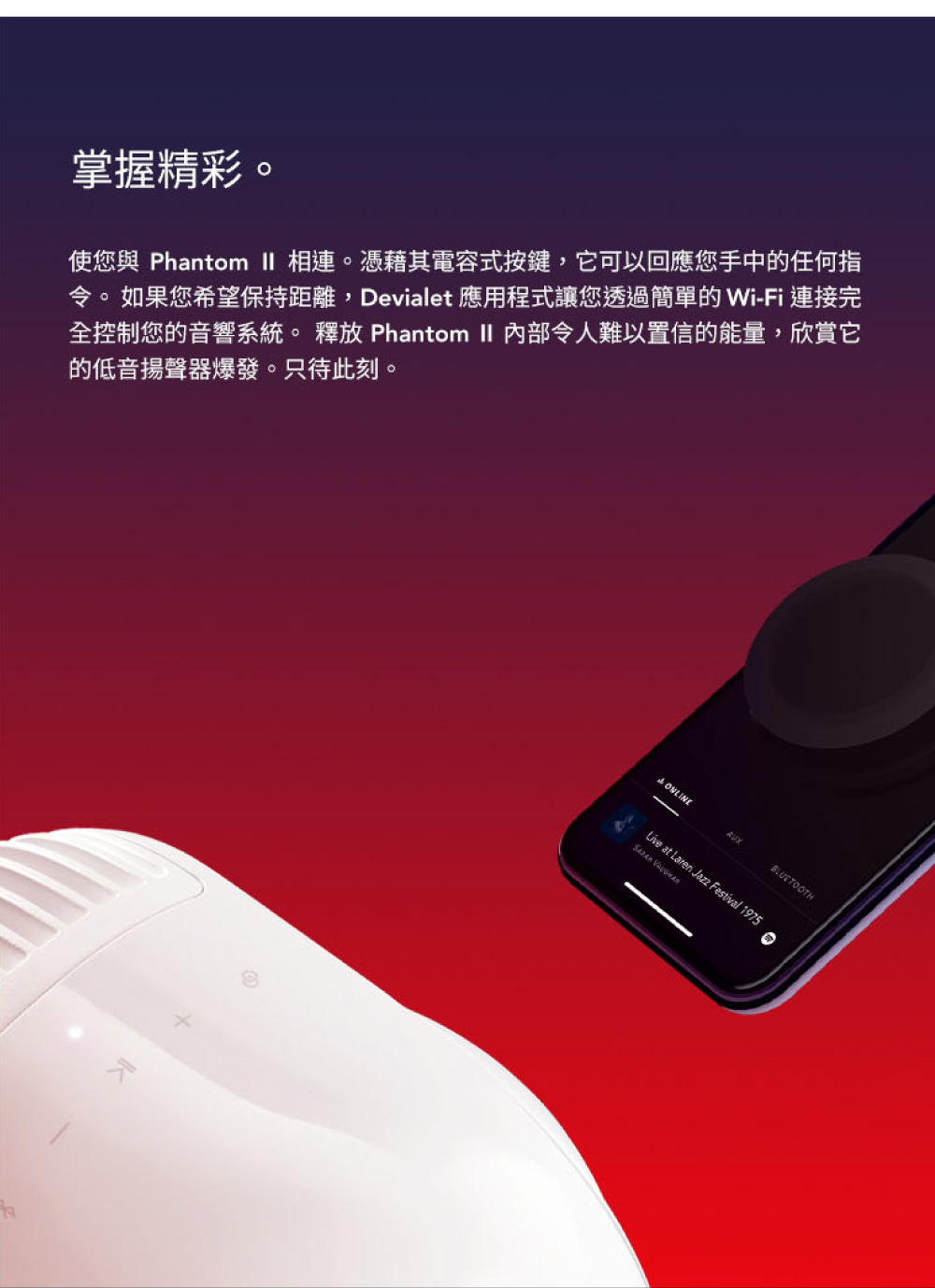 掌握精彩 使您與 Phantom II 相連。憑藉其電容式按鍵,它可以回應您手中的任何指 令。如果您希望保持距離,Devialet 應用程式讓您透過簡單的 WiFi 連接完 全控制您的音響系統。 釋放 Phantom  内部令人難以置 信的能量,欣賞它 的低音揚聲器爆發。只待此刻。 