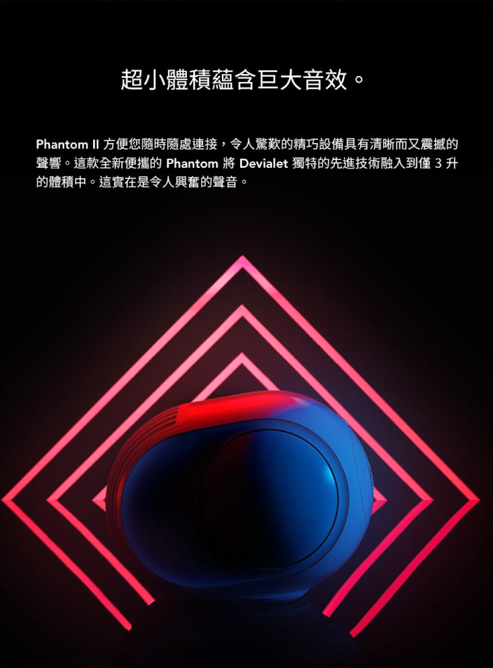 超小體積蘊含巨大音效 Phantom II 方便您隨時隨處連接,令人驚歎的精巧設備具有清晰而又震撼的 聲響。這款全新便攜的 Phantom 將 Devialet 獨特的先進技術融入到僅3升 的體積中。這實在是令人興奮的聲音。 