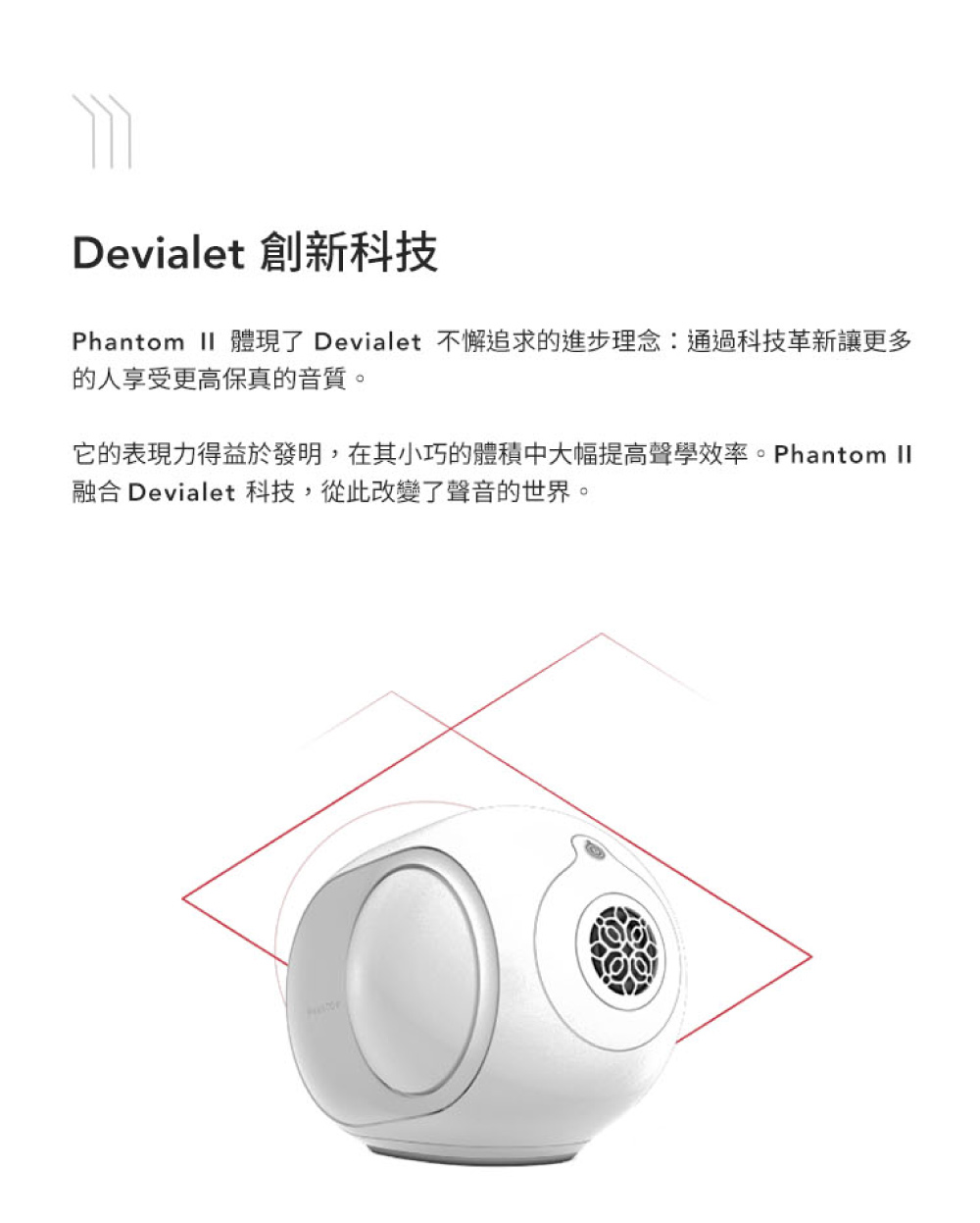 Devialet 創新科技 Phantom II 體現了 Devialet 不懈追求的進步理念通過科技革新讓更多 的人享受更高保真音質。 它的 現力得益於發明,在其小巧的體積中大幅提高聲學效率。Phantom II 融合 Devialet 科技,從此改變了聲音的世界。 