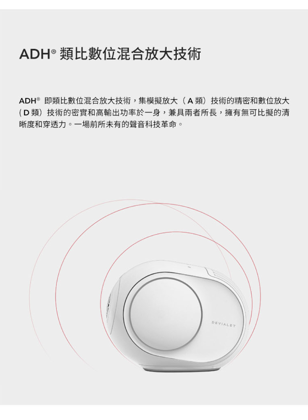 ADH類比數位混合放大技術 ADH即類比數位混合放大技術,集模擬放大A類技術的精密和數位放大 D類技術的密實和高輸出功率於一身,兼具兩者所長,擁有無可比擬的清 晰度和穿透力。一場前所未有的聲音科技革命。 