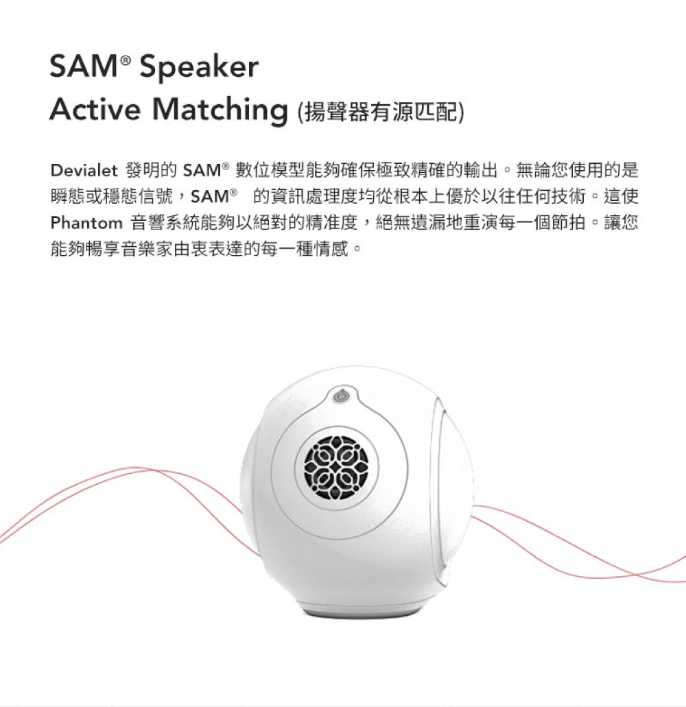 Active Matching 揚聲器有源匹配 Devialet 發明的SAM 數位模型能夠確保極致精確的輸出。無論您使用的是 瞬態或穩態信號,SAM的資訊處理度均從根本上優於以往任何技術。這使 Phantom 音響系統能夠以絕對的精准度,絕無遺漏地重演每一個節拍。讓您 能夠暢享音樂家由衷表達的每一種情感。 