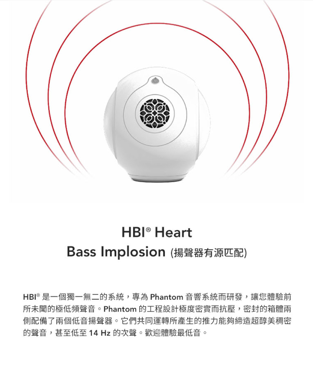 Bass Implosion 揚聲器有源匹配 HBI 是一個獨一無二的系統,專為 Phantom 音響系統而研發,讓您體驗前 所未聞的極低頻聲音。Phantom 的工程設計極度密實而抗壓,密封的箱體兩 側配備了兩個低音揚聲器。它們共同運轉所產生的推力能夠締造超醇美稠密 的聲音,甚至低至 14 Hz 的次聲。歡迎體驗最低音。 