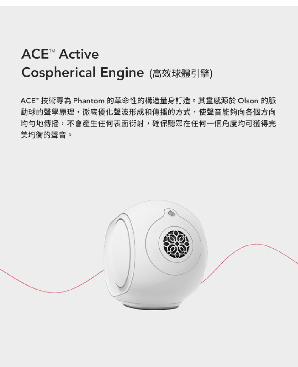 Cospherical Engine高效球體引擎 ACE 技術專為 Phantom 的革命性的構造量身訂造。其靈感源於 Olson 的脈 動球的聲學原理,徹底優化聲波形成和傳播的方式,使聲音能夠向各個方向 均勻地傳播,不會產生任何表面衍射,確保聽眾在任何一個角度均可獲得完 美均衡的聲音。 