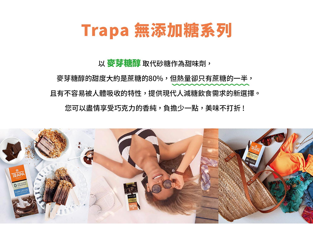 Trapa 無添加糖系列 以麥芽糖醇取代砂糖作為甜味劑, 麥芽糖醇的甜度大約是蔗糖的80% ,但熱量卻只有蔗糖的一半, 且有不容易被人體吸收的特性,提供現代人減糖飲食需求的新選擇。 您可以盡情享受巧克力的香純,負擔少一點,美味不打折 
