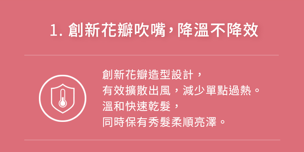 1. 創新花瓣吹嘴,降溫不降效 創新花瓣造型設計, 有效擴散出風,減少單點過熱。 溫和快速乾髮, 同時保有秀髮柔順亮澤。 