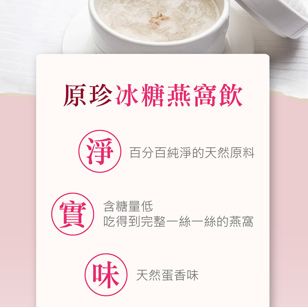 原珍冰糖燕窩飲 淨 百分百純淨的天然原料 含糖量低 吃得到完整一絲一絲的燕窩 味 天然蛋香味 