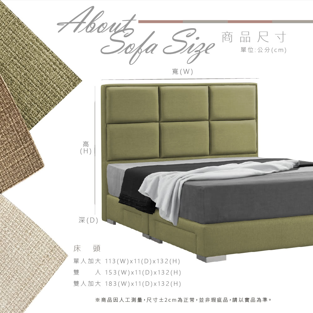 Size寬(W)(H)深(D)床頭商品尺寸單位:公分(cm)單加大 113(W)x11(D)x132(H)雙人 153 (W)x11(D)x132(H)雙人加大 183(W)x11(D)x132(H)※商品因人工測量,尺寸±2cm為正常,並非瑕疵品,請以實品為準。