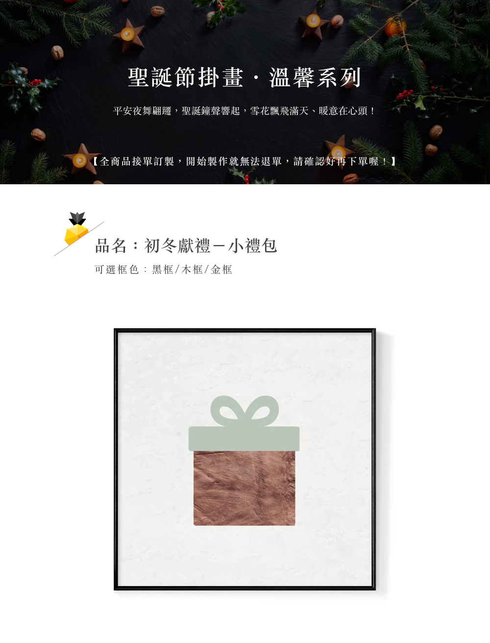 聖誕節掛畫,溫馨系列 平安夜舞翩躍,聖誕鐘聲響起,雪花飄飛滿天、暖意在心頭 全商品接單訂製,開始製作就無法退單,請確認好再下單喔 品名初冬獻禮一小禮包 可選框色黑框木框金框 