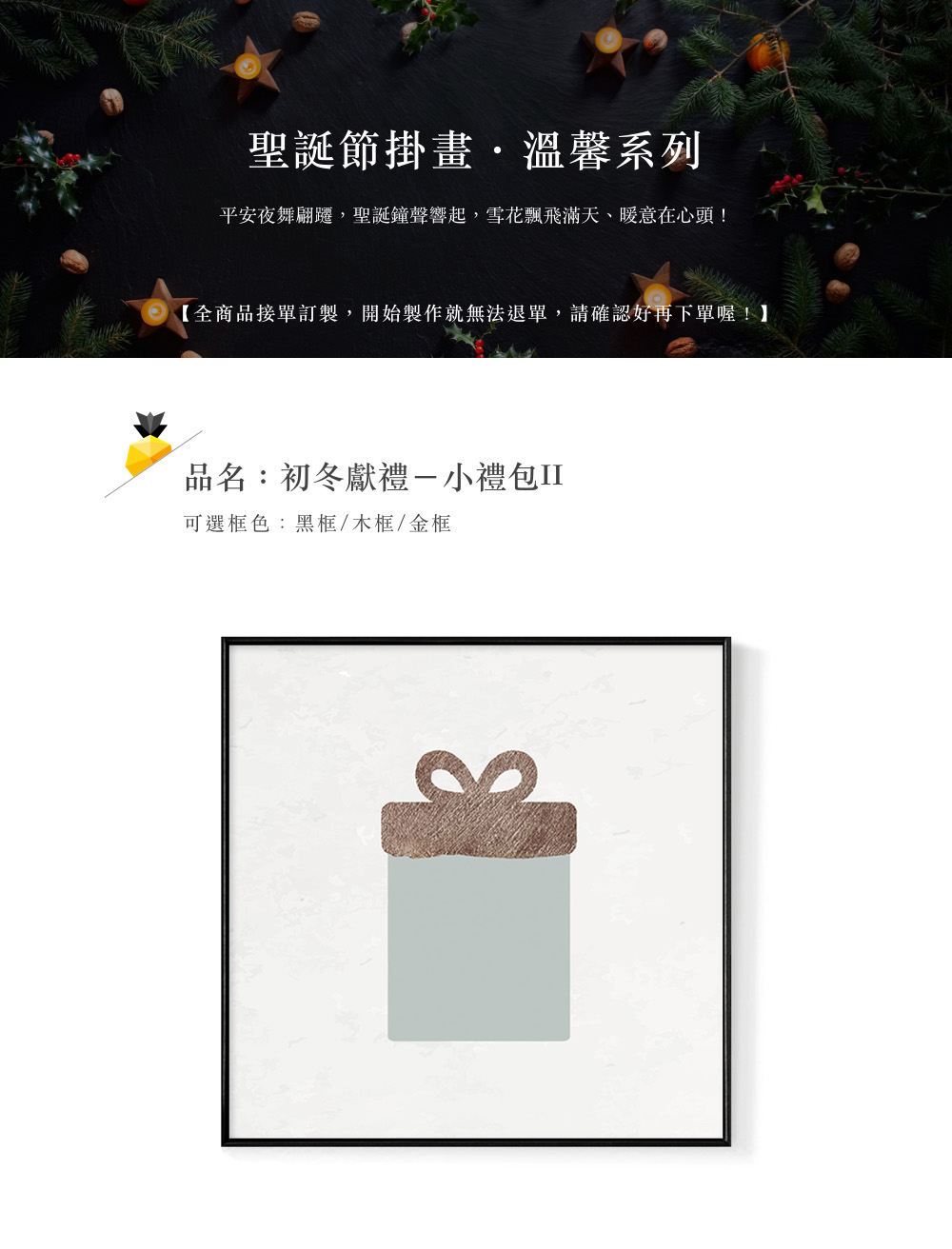 聖誕節掛畫,溫馨系列 平安夜舞翩遷,聖誕鐘聲響起,雪花飄飛滿天、暖意在心頭 全商品接單訂製,開始製作就無法退單,請確認好再下單喔 品名初冬獻禮一小禮包II 可選框色黑框木框金框 