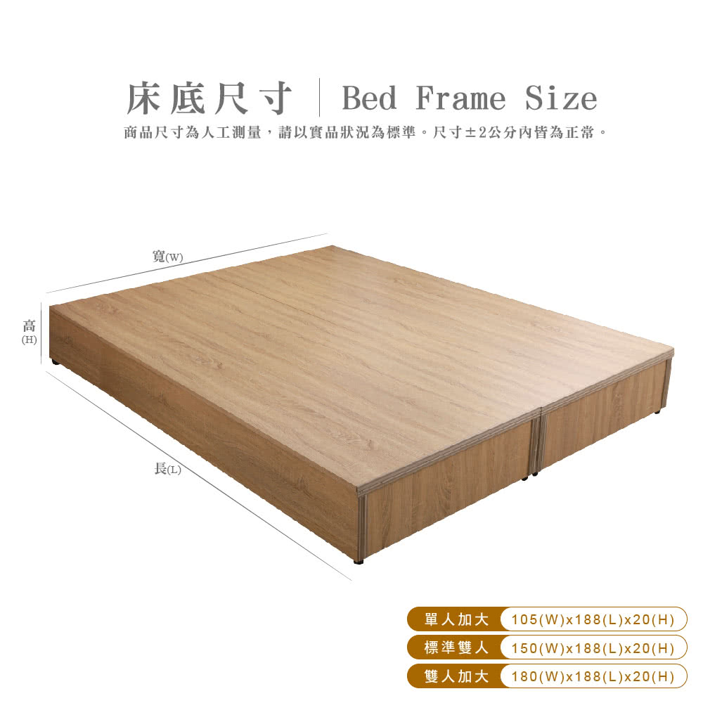 (H床底尺寸 | Bed Frame Size商品尺寸為人工測量,請以實品狀況為標準。尺寸±2公分內皆為正常。寬()()單人加大 105(W)x188(L)x20(H)標準雙人 150(W)x188(L)x20(H)雙人加大 180(W)x188(L)x20(H)