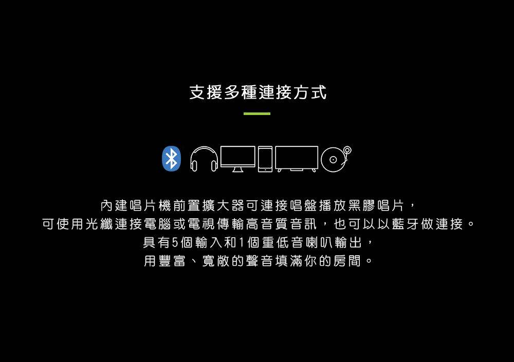 支援多種連接方式 內建唱片機前置擴大器可連接唱盤播放黑膠唱片, 可使用光纖連接電腦或電視傳輸高音質音訊,也可以以藍牙做連接。 具有5個輸入和1個重低音喇叭輸出, 用豐富、寬敞的聲音填滿你的房間。 