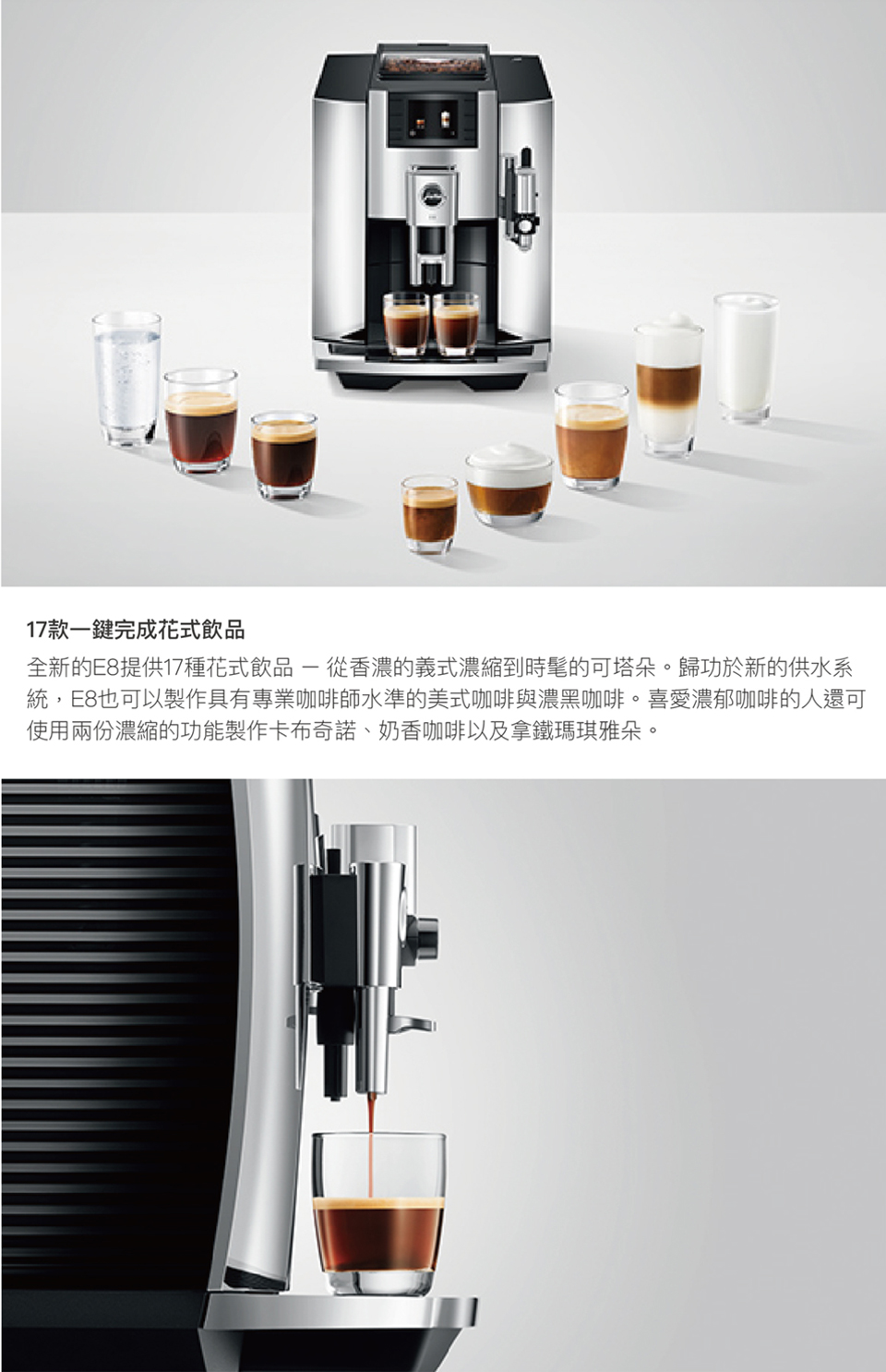 17款一鍵完成花式飲品 全新的E8提供17種花式飲品  從香濃的義式濃縮到時髦的可塔朵。歸功於新的供水系 統,E8也可以製作具有專業咖啡師水準的美式咖啡與濃黑咖啡。喜愛濃郁咖啡的人還可 使用兩份濃縮的功能製作卡布奇諾、奶香咖啡以及拿鐵瑪琪雅朵。 