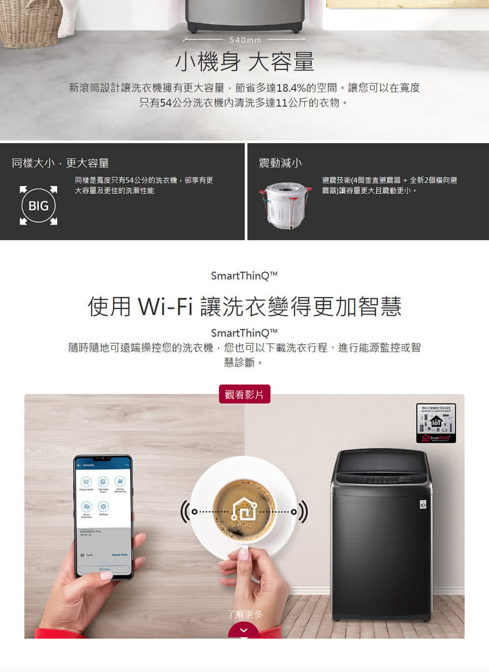 540mm小機身 大容量新滾筒設計讓洗衣機擁有更大容量節省多達18.4%的空間。讓您可以在只有54公分洗衣機清洗多達11公斤的衣物。同樣大小,更大容量減小同樣是寬度只有54公分的洗衣機,卻享有更大容量及更佳的洗滌避震技術4個垂直避震器+全新2個橫向避震器)讓容量更大震動更小。BIG使用 Wi-Fi 讓洗衣變得更加智慧隨時隨地可遠端操控您的洗衣機,您也可以下載洗衣行程、進行能源監控或智慧診斷。觀看影片(了解更多
