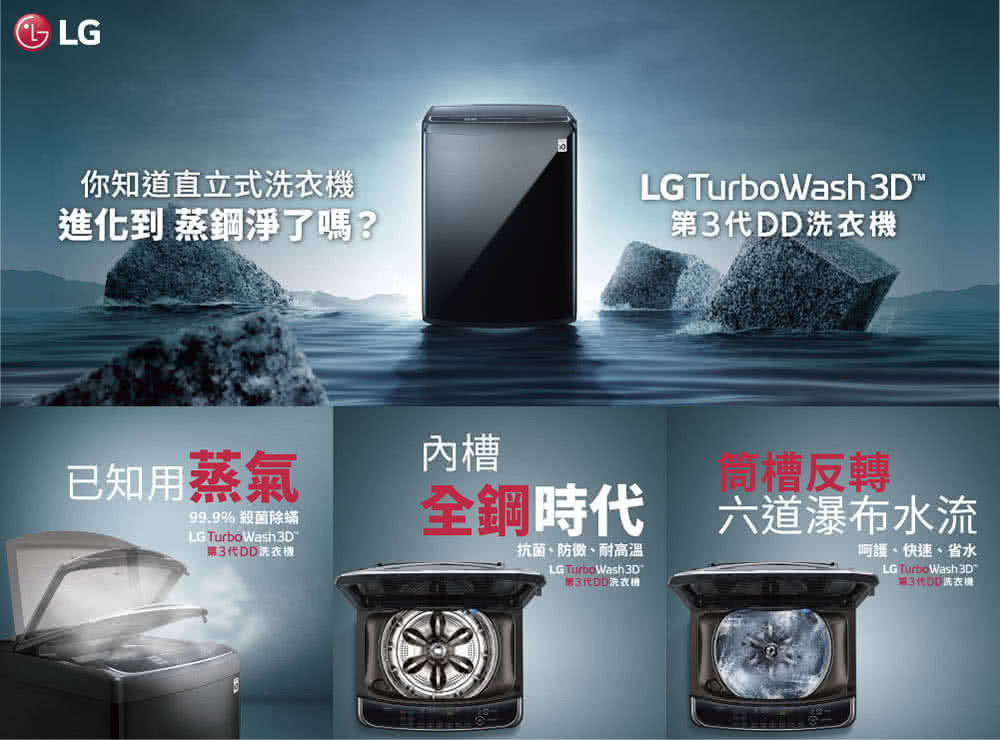 LG你知道直立式洗衣進化到 蒸鋼淨了嗎?LG TurboWash D3代DD已知用蒸氣槽99.9% 殺菌除蟎LG Turbo Wash 3D第3代DD機槽反轉時代 六道瀑布水流抗菌、、耐高溫LG TurboWash3D呵護、快速、省水LG TurboWash 3D洗衣機
