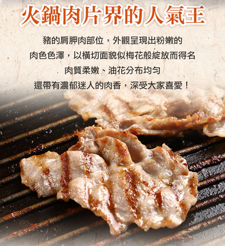 火鍋肉片界的人氣王 豬的肩胛肉部位,外觀呈現出粉嫩的 肉色色澤,以橫切面貌似梅花般綻放而得名 肉質柔嫩、油花分布均匀 還帶有濃郁迷人的肉香,深受大家喜愛 