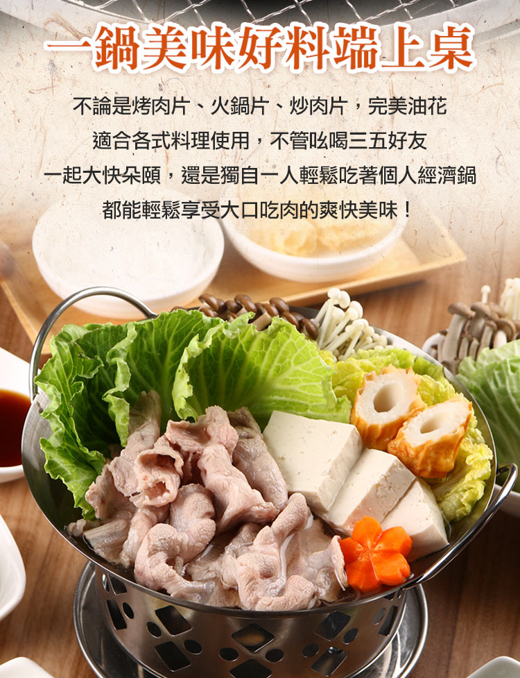 鍋美味好料端上桌 不論是烤肉片、火鍋片、炒肉片,完美油花 適合各式料理使用,不管以喝三五好友 一起大快朵頤,還是獨自一人輕鬆吃著個人經濟鍋 都能輕鬆享受大口吃肉的爽快美味 