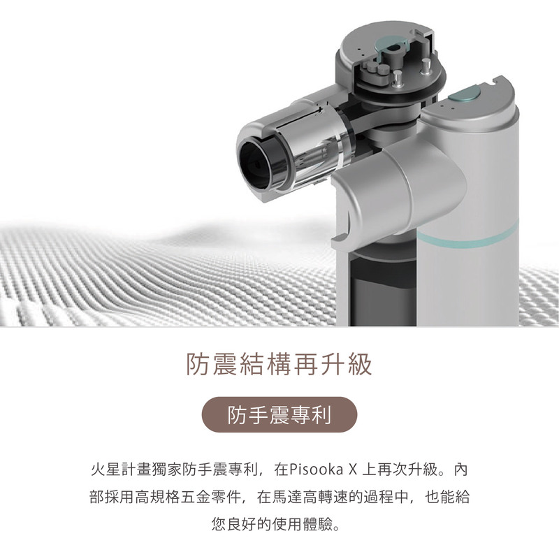 防震結構再升級 防手震專利 火星計畫獨家防手震專利,在Pisooka X 上再次升級。內 部採用高規格五金零件,在馬達高轉速的過程中,也能給 您良好的使用體驗。 