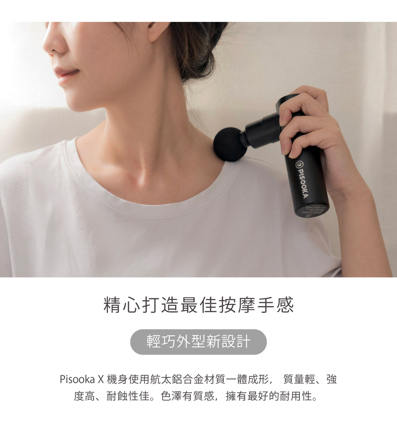 精心打造最佳按摩手感 輕巧外型新設計 Pisooka X 機身使用航太鋁合金材質一體成形, 質量輕、強 度高、耐蝕性佳。色澤有質感,擁有最好的耐用性。 