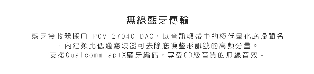 無線藍牙傳輸 藍牙接收器採采用 PCM 2704C DAC,以音訊頻帶中的極低量化底噪聞名 內建類比低通濾波器可去除底噪整形訊號的高頻分量。 支援Qualcomm aptX藍牙編碼,享受CD級音質的無線音效。 