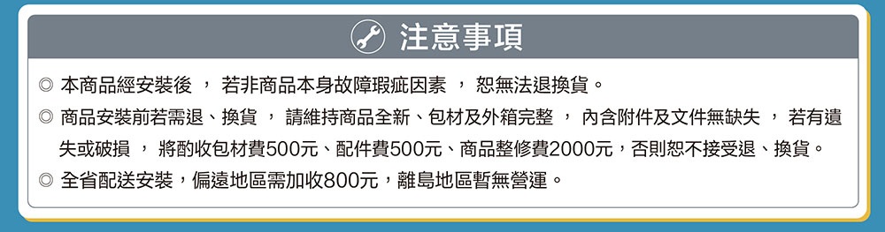 注意事項 本商品經安裝後,若非商品本身故障瑕疵因素,恕無法退換貨。 商品安裝前若需退、換貨,請維持商品全新、包材及外箱完整,內含附件及文件無缺失,若有遺 失或破損, 將酌收包材費500元、配件費500元、商品整修費2000元,否則恕不接受退、換貨。 全省配送安裝,偏遠地區需加收800元,離島地區暫無營運。 