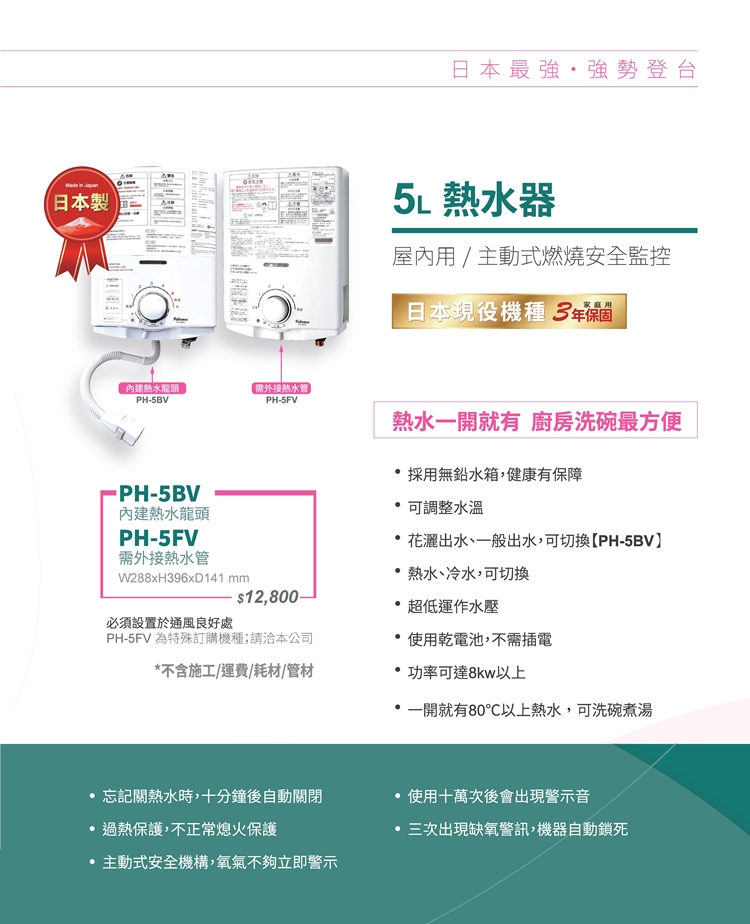 (日本製內建熱水龍頭需外接熱水管PHPH-5FVPH-5BV內建熱水龍頭PH-5FV需外接熱水管W288xH96xD141 mm必須設置於通風良好處$12,800-PH-5FV 為特殊訂購機種;請洽本公司日本最強強勢登台5L 熱水器屋內用/主動式燃燒安全監控日本現役機種 3家庭用熱水開就有 廚房洗碗最方便採用無鉛水箱,健康有保障 可調整水溫花灑出水、一般出水,可切換PH-5BV熱水、冷水,可切換超低運作水壓使用乾電池,不需插電不含施工/運費/耗材/管材功率可達8kw以上*一開就有80以上熱水,可洗碗煮湯忘記關熱水時,十分鐘後自動關閉使用十萬次後會出現警示音過熱保護,不正常熄火保護三次出現缺氧警訊,機器自動鎖死主動式安全機構,氧氣不夠立即警示