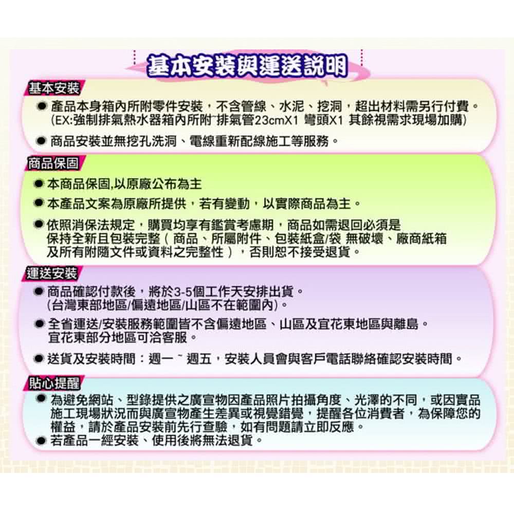 基本安裝與運送說明基本安裝產品本身箱內所附零件安裝,不含管線水泥挖洞,超出材料需另行付費。(EX:強制排氣熱水器箱內所附排氣管23cmX1 彎頭X1 其餘視需求現場加購)商品安裝並無挖孔洗洞、電線重新配線施工等服務。商品保固本商品保固,以原廠公布為主本產品文案為原廠所提供,若有變動,以實際商品為主。依照消保法規定,購買均享有鑑賞考慮期,商品如需退回必須是保持全新且包裝完整( 商品、所屬附件、包裝紙盒/袋無破壞、廠商紙箱及所有附隨文件或資料之完整性),否則恕不接受退貨。運送安裝商品確認付款後,將於3-5個工作天安排出貨。(台灣東部地區偏遠地區/山區不在範圍內)。全省運送安裝服務範圍皆不含偏遠地區、山區及花東地區與離島。宜花東部分地區可洽客服。送貨及安裝時間:週一週五,安裝人員會與客戶電話聯絡確認安裝時間。「貼心提醒為避免網站、型錄提供之廣宣物因產品照片拍攝角度、光澤的不同,或因實品施工現場狀況而與廣宣物產生差異或視覺錯覺,提醒各位消費者,為保障您的權益,請於產品安裝前先行查驗,如有問題請立即反應。若產品一經安裝、使用後將無法退貨。
