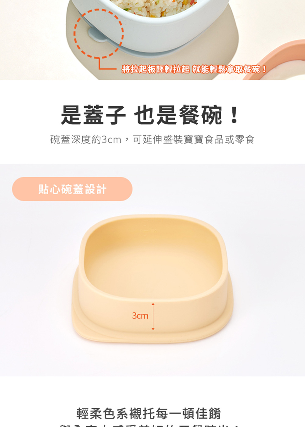 將拉起板輕輕拉起 就能輕鬆拿取餐碗 是蓋子 也是餐碗 碗蓋深度約3cm,可延伸盛裝寶寶食品或零食 貼心碗蓋設計 輕柔色系襯托每一頓佳餚 