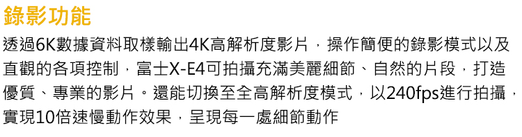 錄影功能 透過6K數據資料取樣輸出4K高解析度影片,操作簡便的錄影模式以及 直觀的各項控制,富士XE4可拍攝充滿美麗細節、自然的片段,打造 優質、專業的影片,還能切換至全高解析度模式,以240fps進行拍攝, 實現10倍速慢動作效果,呈現每一處細節動作 