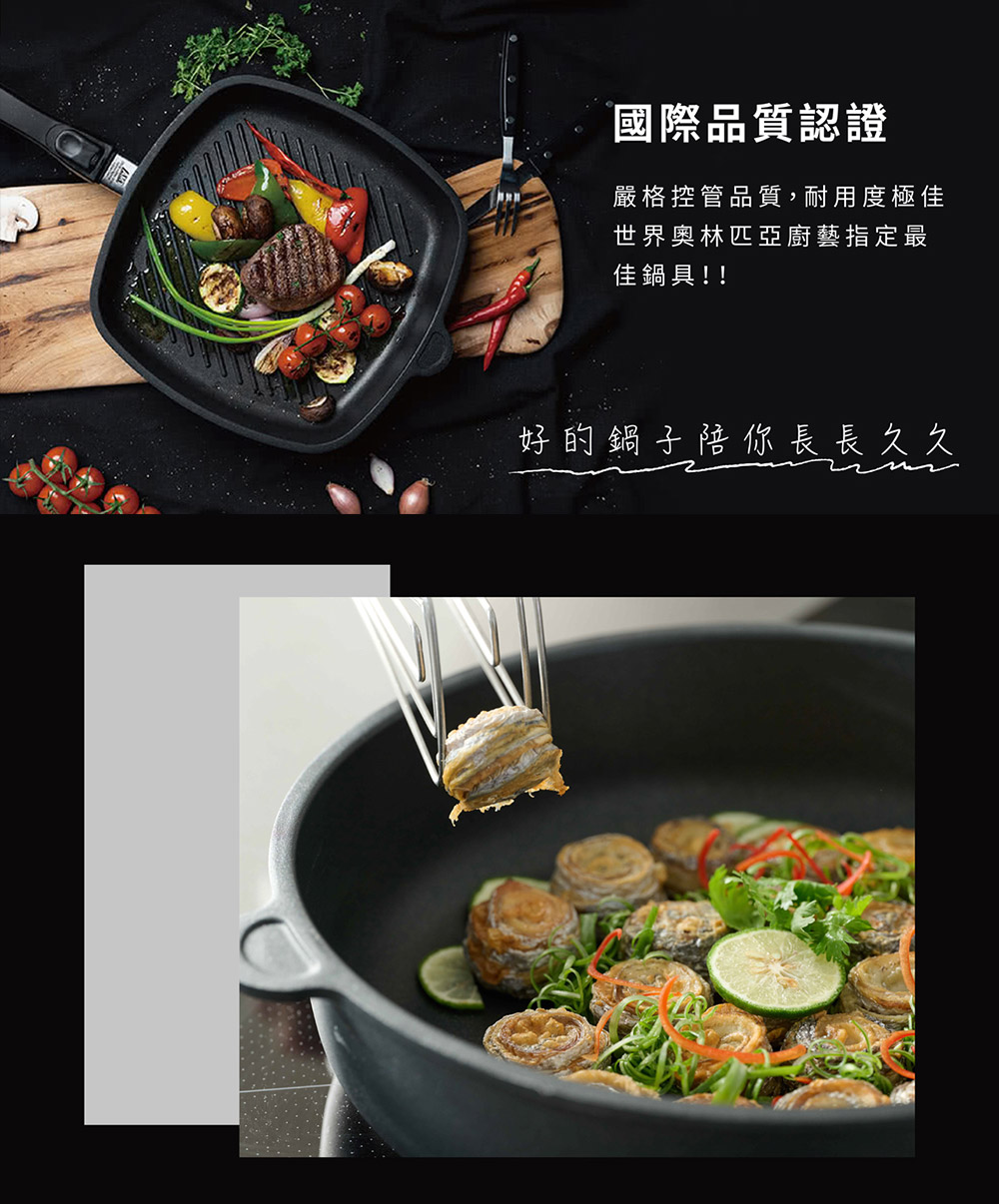 國際品質認證 嚴格控管品質,耐用度極佳 世界奥林匹亞廚藝指定最 佳鍋具 好的鍋子陪你長長久久 