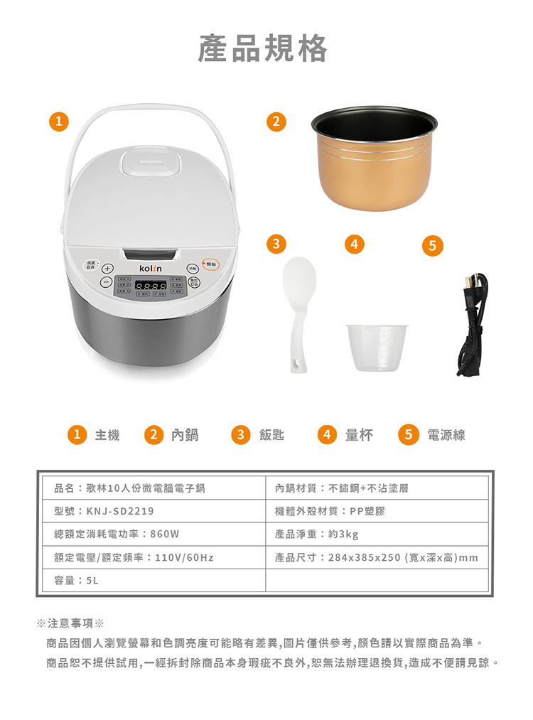 產品規格41 主機2 內3 飯匙 量杯5 電源線品名:歌林10人份微電腦電子鍋型號:KNJ-SD2219內鍋材質:+不沾塗層機體外殼材質:PP塑膠總額定消耗電功率:860W產品淨重:約3kg額定電壓/額定頻率:110V/60Hz產品尺寸:284x385x250 (x深x高)mm容量:5L注意事項商品因個人瀏覽螢幕和色調亮度可能略有差異,圖片僅供參考,請以實際商品為準。商品恕不提供試用,一經拆封除商品本身瑕疵不良外,恕無法辦理退換貨,造成不便請見諒。