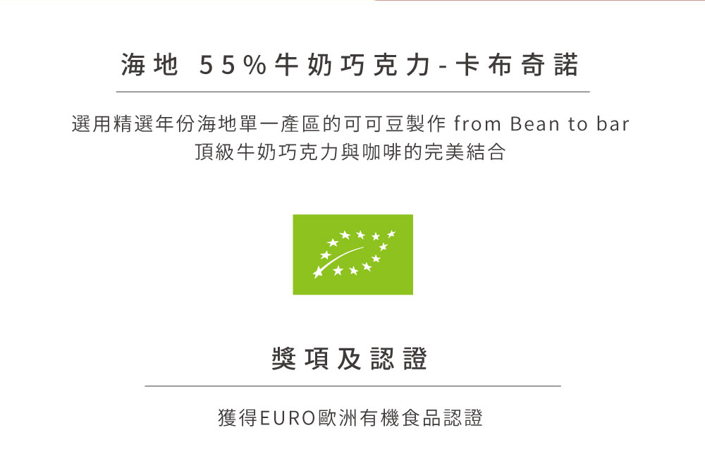 海地 55%牛奶巧克力  卡布奇諾 選用精選年份海地單一產區的可可豆製作 from Bean to bar 頂級牛奶巧克力與咖啡的完美結合 獎項及認證 獲得EURO歐洲有機食品認證 