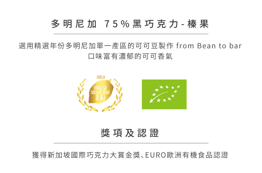 多明尼加 75%黑巧克力  榛果 選用精選年份多明尼加單一產區的可可豆製作 from Bean to bar 口味富有濃郁的可可香氣 獎項及認證 獲得新加坡國際巧克力大賞金獎EURO歐洲有機食品認證 