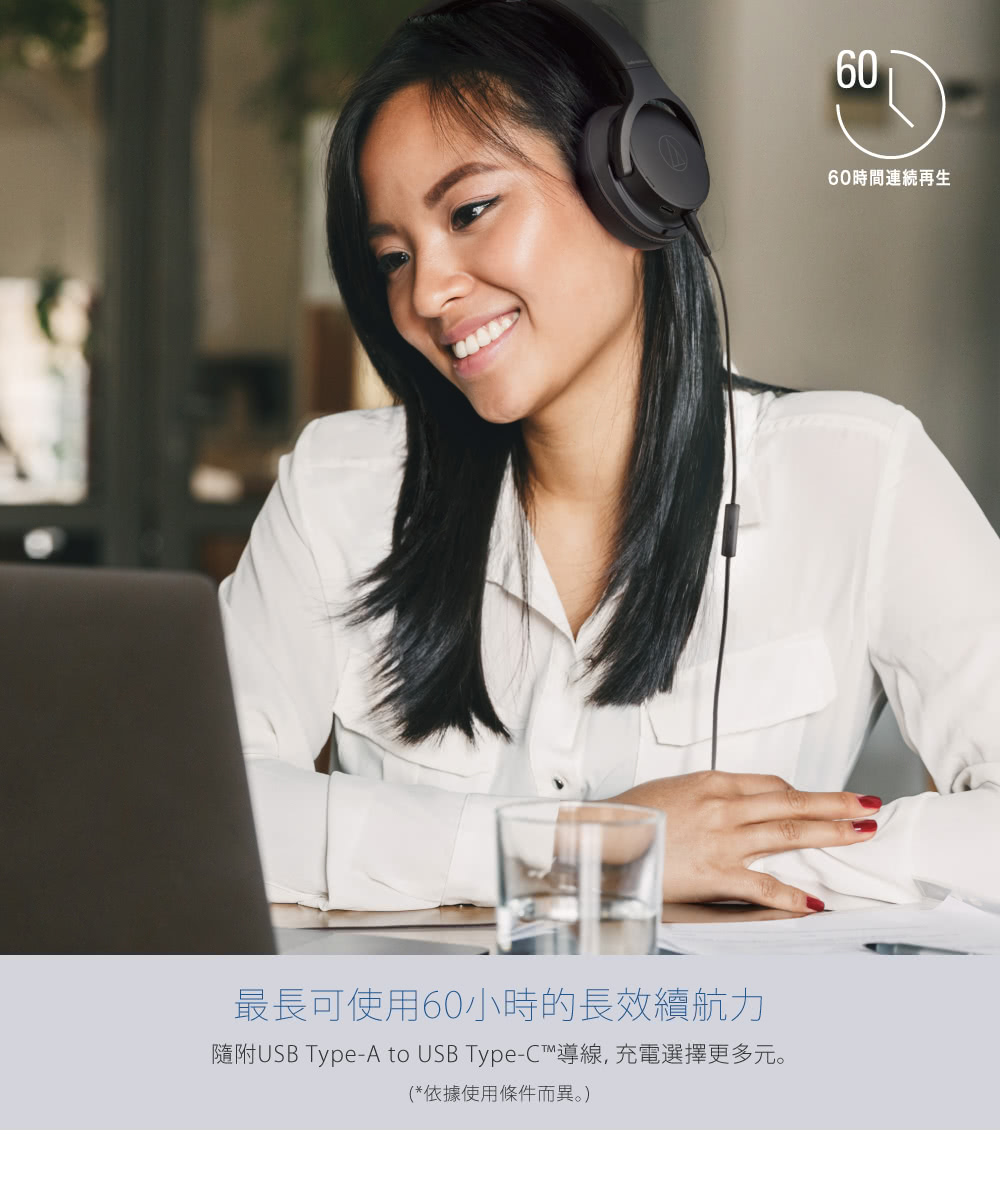 最長可使用60小時的長效續航力 隨附USB TypeA to USB TypeC導線,充電選擇更多元。 依據使用條件而異。 60時間連続再生 