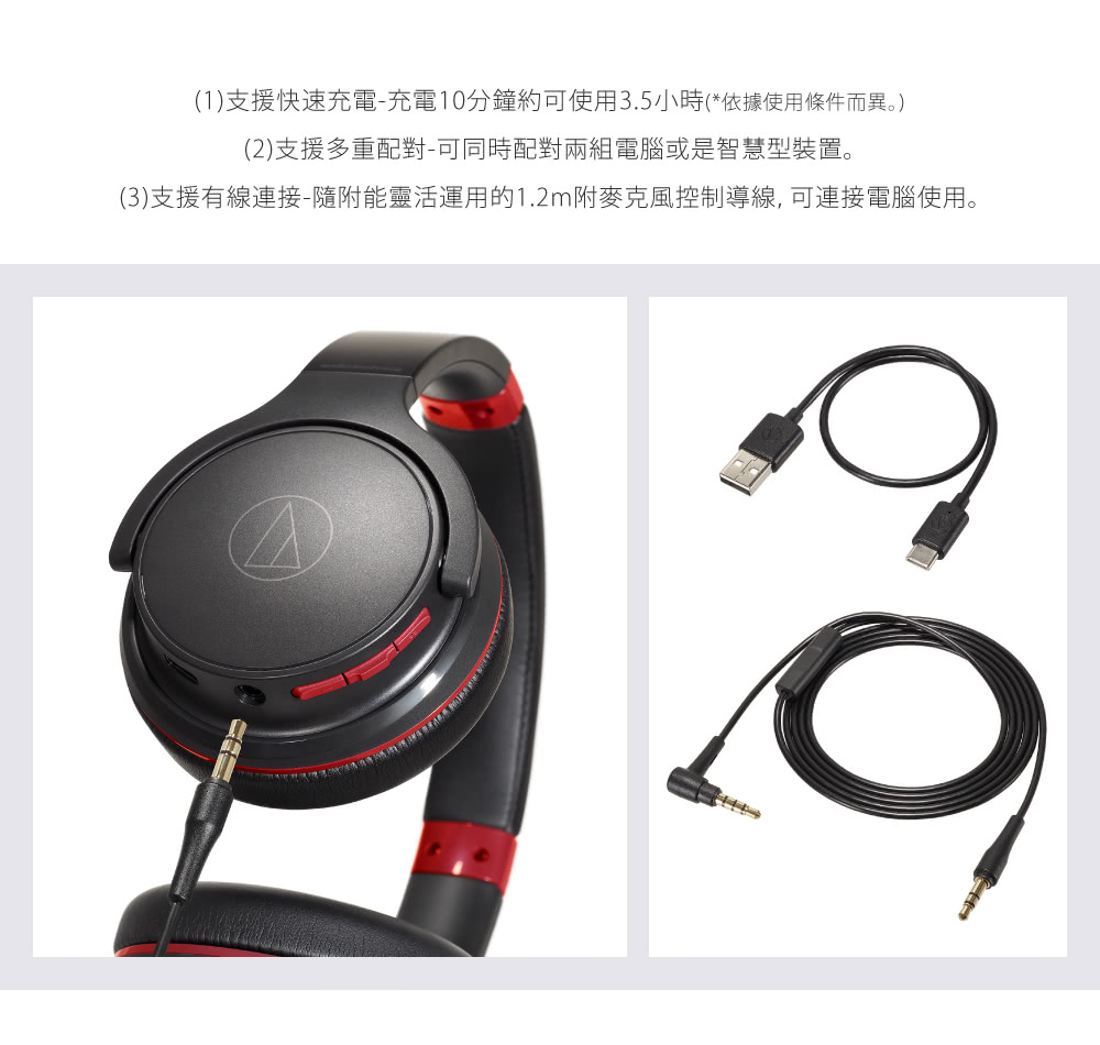 1支援快速充電充電10分鐘約可使用3.5小時依據使用條件而異。 2支援多重配對可同時配對兩組電腦或是智慧型裝置。 3支援有線連接隨附能靈活運用的1.2m附麥克風控制導線, 可連接電腦使用。 