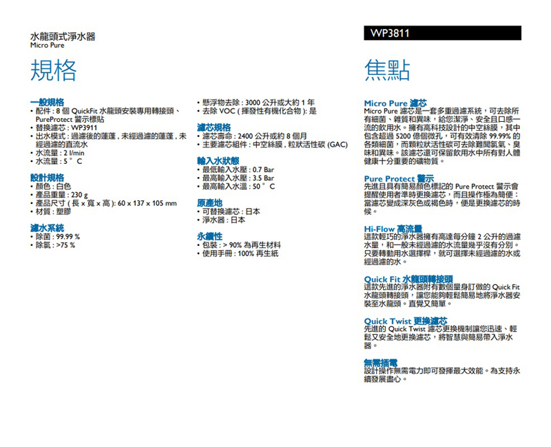 龍頭式淨水器Micro Pure規格一般規格配件:8個 QuickFit 水龍頭安裝專用轉接頭PureProtect 標貼替換:WP3911出水模式:後的蓮蓬,未經的蓮蓬,未經的直流水水流量:2/min水流量:5°C設計規格懸浮物去除:3000公升或大約1年去除VOC  揮發性有機化合物):是規格芯:2400公升或約8個月組件:中空絲膜,粒狀活性碳 (GAC)輸入水狀態最低輸入水壓:07 Bar最高輸入水壓:3.5 Bar最高輸入水溫:50 °C可替換濾芯:日本颜色:白色產品重量:230g.產品尺寸(長x寬x高):60x137x105mm原產地材質:塑膠水系統除菌: 99.99%除氯:%淨水器:日本永續性包裝:90%為再生材料使用手冊:100%再生紙WP3811焦點Micro Pure 瀘芯Micro Pure 是一套多重系統,可去除所有細菌、雜質和異味,給您潔淨、安全且口感一流的飲用水。擁有高科技設計的中空絲膜,其中包含超過5200 個微孔,可有效清除 99.99% 的各類細菌,而顆粒狀活性碳可去除難聞氣氣、臭味和異味。該濾芯還可保留飲用水中所有對人體健康十分重要的礦物質。Pure Protect 警示先進且具有簡易颜色標記的 Pure Protect 警示會提醒使用者準時更換濾芯,而且操作極為簡便:當芯變成深灰色或褐色時,便是更換濾芯的時候。Hi-Flow 高流量輕巧的淨水器擁有高達每分鐘2公升的過濾水量,和一般未經過濾的水流量幾乎沒有分別。只要轉動用水選擇桿,就可選擇未經過濾的水或經過濾的水。Quick Fit 水龍頭轉接頭這款先進的淨水器附有數個訂做的 Quick Fit水龍頭轉接頭,讓您能夠輕鬆簡易地將淨水器安裝至水龍頭。直覺又簡單。Quick Twist 更換濾芯先進的 Quick Twist 芯更換機制讓您迅速、輕鬆又安全地更换濾芯,將智慧與簡易淨水器。無需插電設計操作無需電力即可發揮最大效能。為支持永續發展盡心。