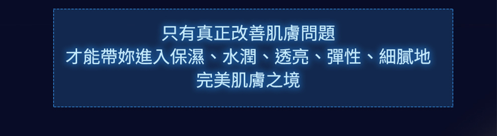 只有真正改善肌膚問題 才能帶妳進入保濕、水潤、透亮、彈性、細膩地 完美肌膚之境 