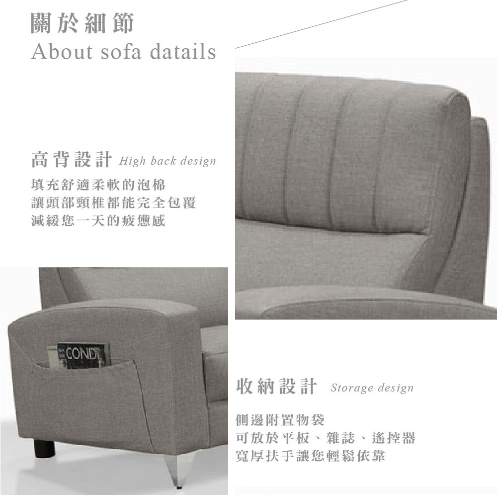 關於細節About sofa datails高背設計 High back design填充舒適柔軟的泡棉讓頭部頸椎都能完全包覆減緩您一天的疲憊感收納設計 Storage design側邊附置物袋可放於平板、雜誌、遙控器寬厚扶手讓您輕鬆依靠