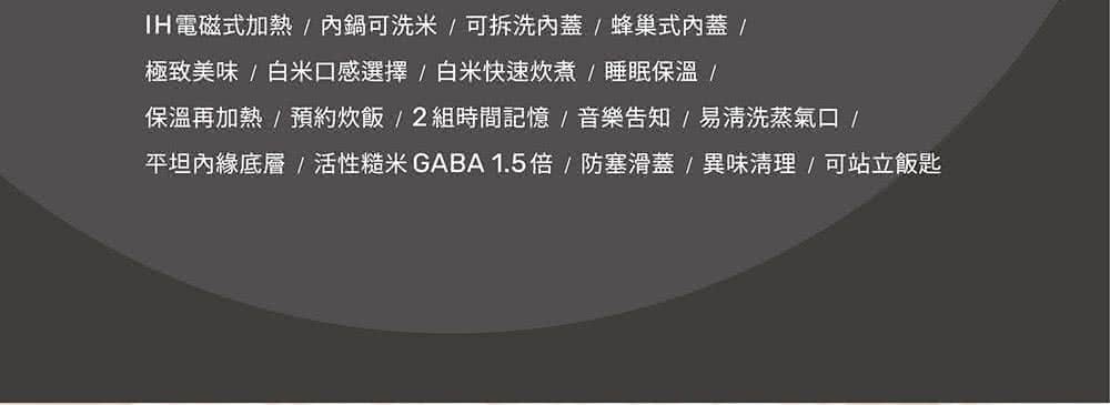 IH電磁式加熱內鍋可洗米可拆洗內蓋蜂巢式內蓋 極致美味白米口感選擇白米快速炊煮睡眠保溫 保溫再加熱預約炊飯2組時間記憶音樂告知易清洗蒸氣口 平坦內綠底層活性糙米GABA1.5倍防塞滑蓋異味清理可站立飯匙 