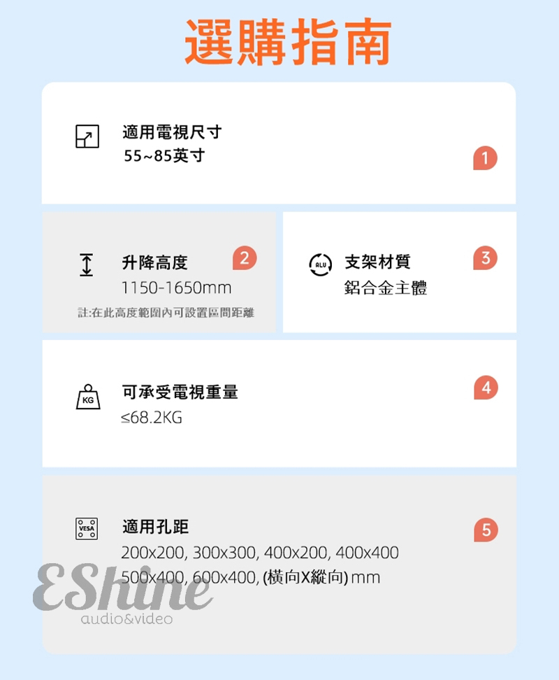 選購指南 適用電視尺寸55~85英寸 升降高度2支架材質31150-1650mm鋁合金主體註:在此高度範圍內可設置區間距離可承受電視重量KG≤68.2KG4VESA適用孔距5200x200 300x300, 400x200, 400x400500x400, 600x400, (橫向X縱向)mmaudio&video