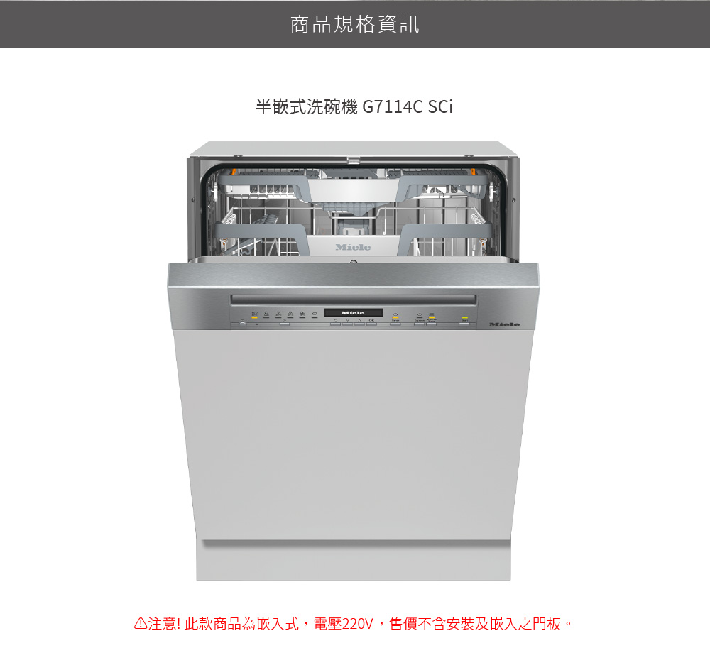 商品規格資訊 半嵌式洗碗機 G7114C Sci 注意 此款商品為嵌入式,電壓220V,售價不含安裝及嵌入之門板。