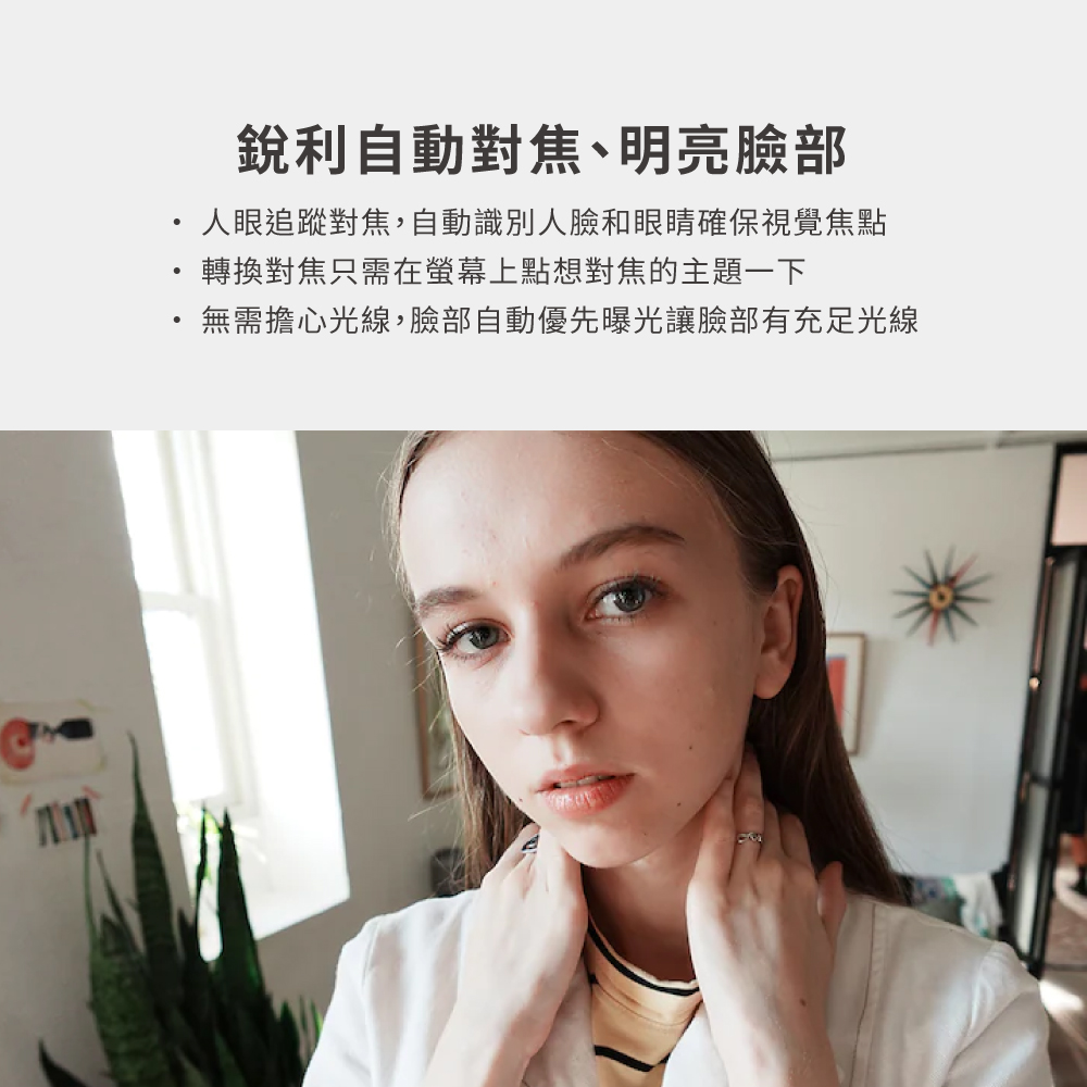銳利自動對焦、明亮臉部 人眼追蹤對焦,自動識別人臉和眼睛確保視覺焦點 轉換對焦只需在螢幕上點想對焦的主題一下 無需擔心光線,臉部自動優先曝光讓臉部有充足光線 