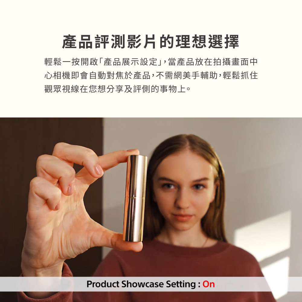 產品評測影片的理想選擇 輕鬆一按開啟產品展示設定,當產品放在拍攝畫面中 心相機即會自動對焦於產品,不需網美手輔助,輕鬆抓住 觀眾視線在您想分享及評側的事物上。 
